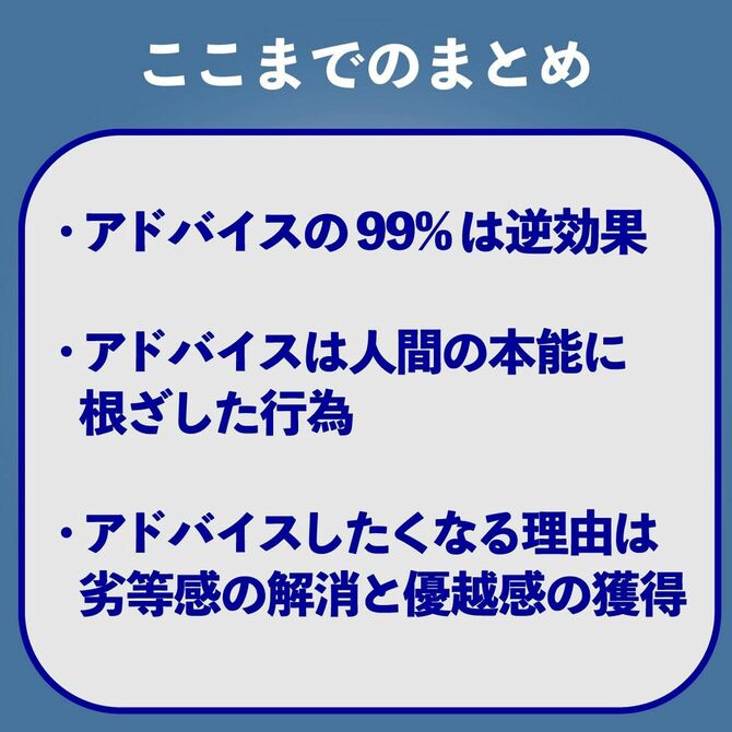 ここまでのまとめ　アドバイスの99％は逆効果　アドバイスは人間の本能に根ざした行為　アドバイスしたくなる理由は劣等感の解消と優越感の獲得