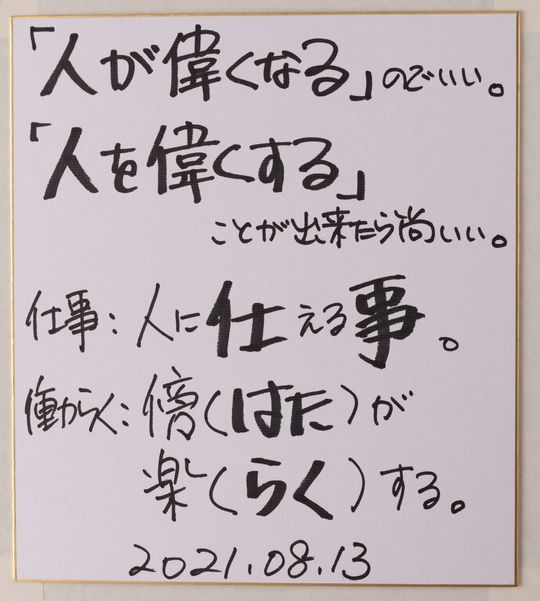 「人が偉くなる」のでいい。「人を偉くする」ことが出来たら尚いい。仕事：人に仕える事。働らく：傍（はた）が楽（らく）する。2021.08.13.