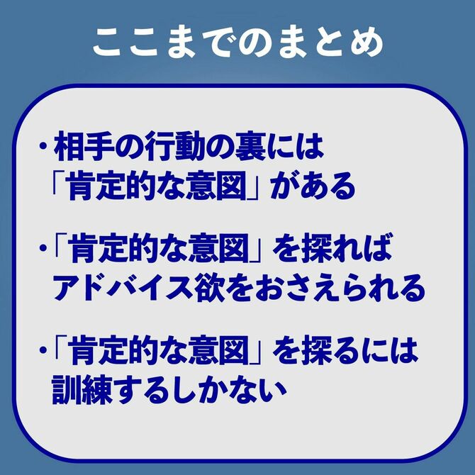 ここまでのまとめ　相手の行動の裏には「肯定的な意図」がある　「肯定的な意図」を探ればアドバイス欲をおさえられる　「肯定的な意図」を探るには訓練するしかない