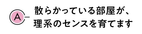 A.散らかっている部屋が、理系のセンスを育てます