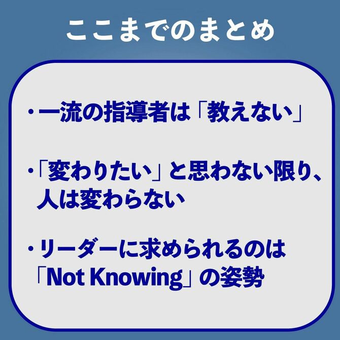 ここまでのまとめ 一流の指導者は「教えない」 「変わりたい」と思わない限り、人は変わらない リーダーに求められるのは「Not Knowing」の姿勢